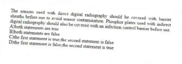 The sensors used with direct digital radiography should be covered with barrier sheaths before use to avoid sensor contamination. Phosphor plates used with indirect digital radiography should also be covered with an infection control barrier before use.
A)both statements are true
B)both statements are false
C)the first statement is true;the second statement is false
D)the first statement is false;the second statement is true