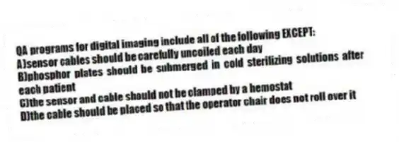 QA programs for digital imaging include all of the following EXCEPT:
A)sensor cables should be carefully uncoiled each day
B)phosphor plates should be submerged in cold sterilizing solutions after each patient
C)the sensor and cable should not be clamped by a hemostat
D)the cable should be placed so that the operator chair does not roll over it
