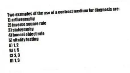 Two examples of the use of a contrast medium for diagnosis are:
1) arthrography
2) inverse square rule
3) sialography
4) buccal object rule
5) vitality testing
A) 1, 2
B) 1, 5
C) 2, 3
D) 1, 3
