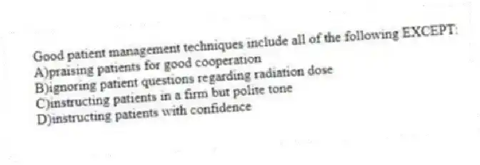 Good patient management techniques include all of the following EXCEPT:
A)praising patients for good cooperation
B)ignoring patient questions regarding radiation dose
C)instructing patients in a firm but polite tone
D)instructing patients with confidence