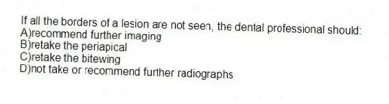 If all the borders of a lesion are not seen, the dental professional should:
A)recommend further imaging
B)retake the periapical
C)retake the bitewing
D)not take or recommend further radiographs