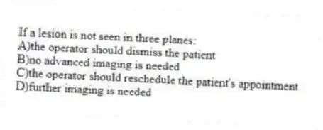If a lesion is not seen in three planes:
A)the operator should dismiss the patient
B)no advanced imaging is needed
C)the operator should reschedule the patient's appointment
D)further imaging is needed