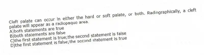 Cleft palate can occur in either the hard or soft palate, or both. Radiographically, a cleft palate will appear as a radiopaque area.
A)both statements are true
B)both statements are false
C)the first statement is true;the second statement is false
D)the first statement is false;the second statement is true