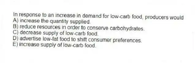 In response to an increase in demand for low-carb food, producers would
A) increase the quantity supplied.
B) reduce resources in order to conserve carbohydrates.
C) decrease supply of low-carb food.
D) advertise low-fat food to shift consumer preferences.
E) increase supply of low-carb food.