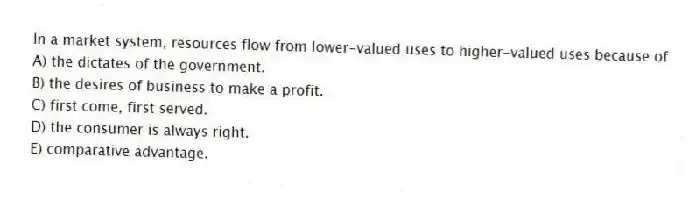 In a market system, resources flow from lower-valued uses to higher-valued uses because of
A) the dictates of the government.
B) the desires of business to make a profit.
C) first come, first served.
D) the consumer is always right.
E) comparative advantage.
