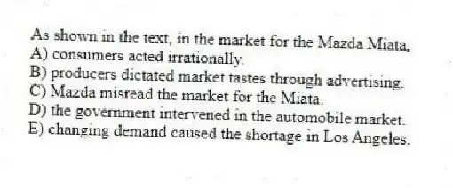 As shown in the text, in the market for the Mazda Miata,
A) consumers acted irrationally.
B) producers dictated market tastes through advertising.
C) Mazda misread the market for the Miata.
D) the government intervened in the automobile market.
E) changing demand caused the shortage in Los Angeles.