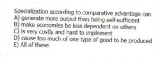 Specialization according to comparative advantage can
A) generate more output than being self-sufficient
B) make economies be less dependent on others
C) is very costly and hard to implement
D) cause too much of one type of good to be produced
E) All of these