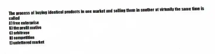 The process of buying identical products in one market and selling them in another at virtually the same time is called
A) free enterprise
B) the profit motive
C) arbitrage
D) competition
E) unfettered market