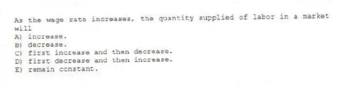 As the wage rate increases, the quantity supplied of labor in a market will
A) increase.
B) decrease.
C) first increase and then decrease.
D) first decrease and then increase.
E) remain constant.