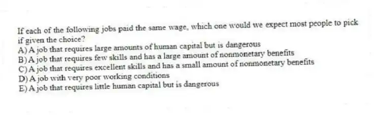 If each of the following jobs paid the same wage, which one would we expect most people to pick if given the choice?
A) A job that requires large amounts of human capital but is dangerous
B) A job that requires few skills and has a large amount of nonmonetary benefits
C) A job that requires excellent skills and has a small amount of nonmonetary benefits
D) A job with very poor working conditions
E) A job that requires little human capital but is dangerous