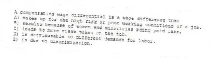 A compensating wage differential is a wage difference that
A) makes up for the high risk or poor working conditions of a job.
B) results because of women and minorities being paid less.
C) leads to more risks taken on the job.
D) is attributable to different demands for labor.
E) is due to discrimination.