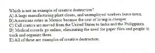 Which is not an example of creative destruction?
A) A large manufacturing plant closes, and unemployed workers leave town.
B) Americans retire in Mexico because the cost of living is cheaper.
C) Call centers are moved from the United States to India and the Philippines.
D) Medical records go online, eliminating the need for paper files and people to track and organize them.
E) All of these are examples of creative destruction.