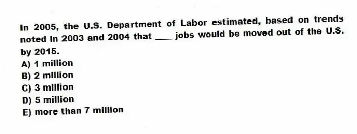 In 2005, the U.S. Department of Labor estimated, based on trends noted in 2003 and 2004 that ____ jobs would be moved out of the U.S. by 2015.
A) 1 million
B) 2 million
C) 3 million
D) 5 million
E) more than 7 million