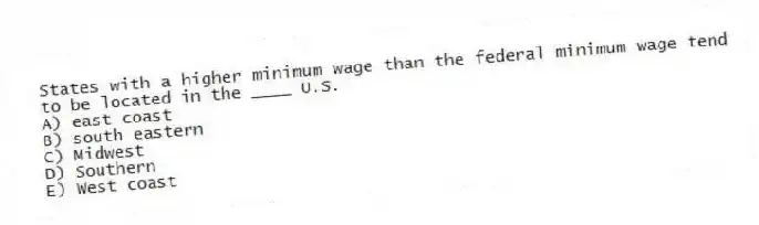 States with a higher minimum wage than the federal minimum wage tend to be located in the ____ U.S.
A) east coast
B) south eastern
C) Midwest
D) Southern
E) West coast
