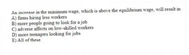 An increase in the minimum wage, which is above the equilibrium wage, will result in
A) firms hiring less workers
B) more people going to look for a job
C) adverse affects on low-skilled workers
D) more teenagers looking for jobs
E) All of these.