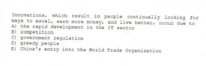 Innovations, which result in people continually looking for ways to excel, earn more money, and live better, occur due to
A) the rapid development in the IT sector
B) competition
C) government regulation
D) greedy people
E) China's entry into the World Trade Organization
