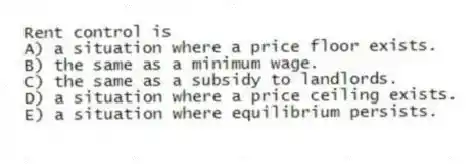 Rent control is
A) a situation where a price floor exists.
B) the same as a minimum wage.
C) the same as a subsidy to landlords.
D) a situation where a price ceiling exists.
E) a situation where equilibrium persists.