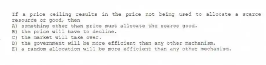 If a price ceiling results in the price not being used to allocate a scarce resource or good, then
A) something other than price must allocate the scarce good.
B) the price will have to decline.
C) the market will take over.
D) the government will be more efficient than any other mechanism.
E) a random allocation will be more efficient than any other mechanism.