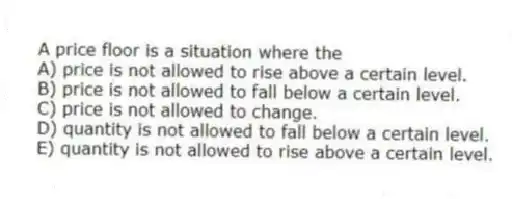 A price floor is a situation where the
A) price is not allowed to rise above a certain level.
B) price is not allowed to fall below a certain level.
C) price is not allowed to change.
D) quantity is not allowed to fall below a certain level.
E) quantity is not allowed to rise above a certain level.