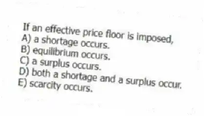 If an effective price floor is imposed,
A) a shortage occurs.
B) equilibrium occurs.
C) a surplus occurs.
D) both a shortage and a surplus occur.
E) scarcity occurs.