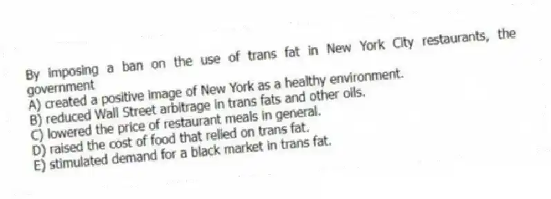 By imposing a ban on the use of trans fat in New York City restaurants, the government
A) created a positive image of New York as a healthy environment.
B) reduced Wall Street arbitrage in trans fats and other oils.
C) lowered the price of restaurant meals in general.
D) raised the cost of food that relied on trans fat.
E) stimulated demand for a black market in trans fat.
