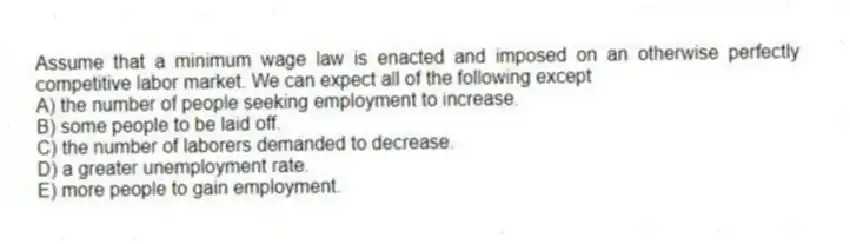 Assume that a minimum wage law is enacted and imposed on an otherwise perfectly competitive labor market. We can expect all of the following except
A) the number of people seeking employment to increase.
B) some people to be laid off.
C) the number of laborers demanded to decrease.
D) a greater unemployment rate.
E) more people to gain employment.