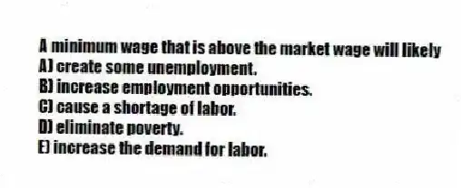 A minimum wage that is above the market wage will likely
A) create some unemployment.
B) increase employment opportunities.
C) cause a shortage of labor.
D) eliminate poverty.
E) increase the demand for labor.