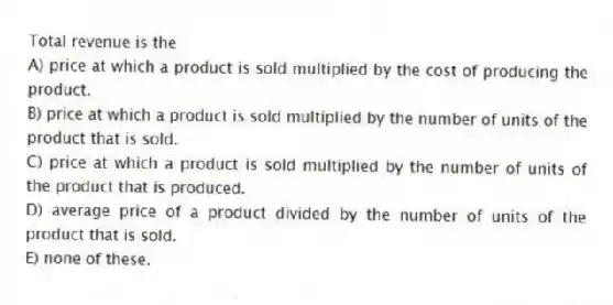 Total revenue is the
A) price at which a product is sold multiplied by the cost of producing the product.
B) price at which a product is sold multiplied by the number of units of the product that is sold.
C) price at which a product is sold multiplied by the number of units of the product that is produced.
D) average price of a product divided by the number of units of the product that is sold.
E) none of these.