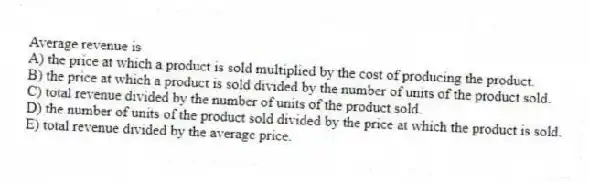 Average revenue is
A) the price at which a product is sold multiplied by the cost of producing the product.
B) the price at which a product is sold divided by the number of units of the product sold.
C) total revenue divided by the number of units of the product sold.
D) the number of units of the product sold divided by the price at which the product is sold.
E) total revenue divided by the average price.