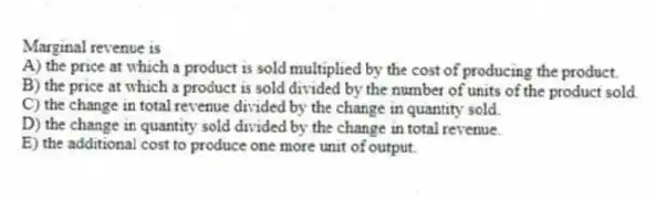 Marginal revenue is
A) the price at which a product is sold multiplied by the cost of producing the product.
B) the price at which a product is sold divided by the number of units of the product sold.
C) the change in total revenue divided by the change in quantity sold.
D) the change in quantity sold divided by the change in total revenue.
E) the additional cost to produce one more unit of output.
