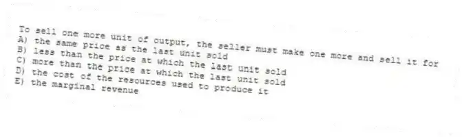 To sell one more unit of output, the seller must make one more and sell it for
A) the same price as the last unit sold
B) less than the price at which the last unit sold
C) more than the price at which the last unit sold
D) the cost of the resources used to produce it
E) the marginal revenue