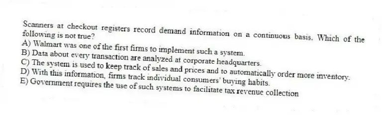 Scanners at checkout registers record demand information on a continuous basis. Which of the following is not true?
A) Walmart was one of the first firms to implement such a system.
B) Data about every transaction are analyzed at corporate headquarters.
C) The system is used to keep track of sales and prices and to automatically order more inventory.
D) With this information, firms track individual consumers' buying habits.
E) Government requires the use of such systems to facilitate tax revenue collection