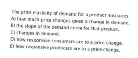 The price elasticity of demand for a product measures
A) how much price changes given a change in demand.
B) the slope of the demand curve for that product.
C) changes in demand.
D) how responsive consumers are to a price change.
E) how responsive producers are to a price change.