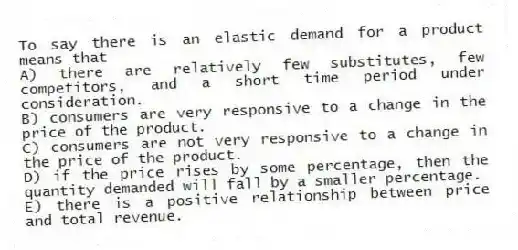 To say there is an elastic demand for a product means that
A) there are relatively few substitutes, few competitors, and a short time period under consideration.
B) consumers are very responsive to a change in the price of the product.
C) consumers are not very responsive to a change in the price of the product.
D) if the price rises by some percentage, then the quantity demanded will fall by a smaller percentage.
E) there is a positive relationship between price and total revenue.
