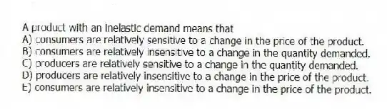 A product with an inelastic demand means that
A) consumers are relatively sensitive to a change in the price of the product.
B) consumers are relatively insensitive to a change in the quantity demanded.
C) producers are relatively sensitive to a change in the quantity demanded.
D) producers are relatively insensitive to a change in the price of the product.
E) consumers are relatively insensitive to a change in the price of the product.