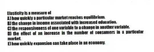 Elasticity is a measure of
A) how quickly a particular market reaches equilibrium.
B) the change in income associated with increased education.
C) the responsiveness of one variable to a change in another variable.
D) the effect of an increase in the number of consumers in a particular market.
E) how quickly expansion can take place in an economy.
