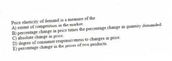 Price elasticity of demand is a measure of the
A) extent of competition in the market.
B) percentage change in price times the percentage change in quantity demanded.
C) absolute change in price.
D) degree of consumer responsiveness to changes in price.
E) percentage change in the prices of two products.