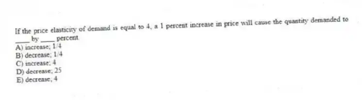 If the price elasticity of demand is equal to 4, a 1 percent increase in price will cause the quantity demanded to ____ by ____ percent.
A) increase; 1/4
B) decrease; 1/4
C) increase; 4
D) decrease; 25
E) decrease; 4