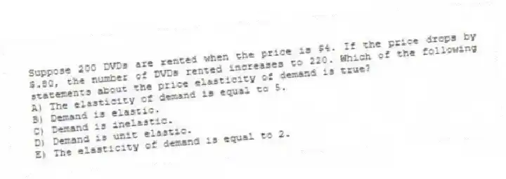 Suppose 200 DVDs are rented when the price is $4. If the price drops by $.80, the number of DVDs rented increases to 220. Which of the following statements about the price elasticity of demand is true?
A) The elasticity of demand is equal to 5.
B) Demand is elastic.
C) Demand is inelastic.
D) Demand is unit elastic.
E) The elasticity of demand is equal to 2.