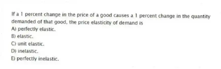If a 1 percent change in the price of a good causes a 1 percent change in the quantity demanded of that good, the price elasticity of demand is
A) perfectly elastic.
B) elastic.
C) unit elastic.
D) inelastic.
E) perfectly inelastic.
