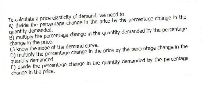 To calculate a price elasticity of demand, we need to
A) divide the percentage change in the price by the percentage change in the quantity demanded.
B) multiply the percentage change in the quantity demanded by the percentage change in the price.
C) know the slope of the demand curve.
D) multiply the percentage change in the price by the percentage change in the quantity demanded.
E) divide the percentage change in the quantity demanded by the percentage change in the price.