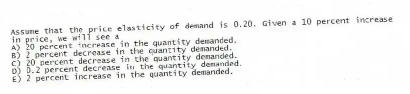 Assume that the price elasticity of demand is 0.20. Given a 10 percent increase in price, we will see a
A) 20 percent increase in the quantity demanded.
B) 2 percent decrease in the quantity demanded.
C) 20 percent decrease in the quantity demanded.
D) 0.2 percent decrease in the quantity demanded.
E) 2 percent increase in the quantity demanded.