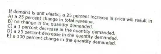 If demand is unit elastic, a 25 percent increase in price will result in
A) a 25 percent change in total revenue.
B) no change in the quantity demanded.
C) a 1 percent decrease in the quantity demanded.
D) a 25 percent decrease in the quantity demanded.
E) a 100 percent change in the quantity demanded.