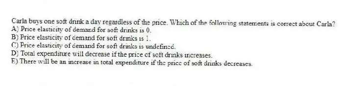Carla buys one soft drink a day regardless of the price. Which of the following statements is correct about Carla?
A) Price elasticity of demand for soft drinks is 0.
B) Price elasticity of demand for soft drinks is 1.
C) Price elasticity of demand for soft drinks is undefined.
D) Total expenditure will decrease if the price of soft drinks increases.
E) There will be an increase in total expenditure if the price of soft drinks decreases.
