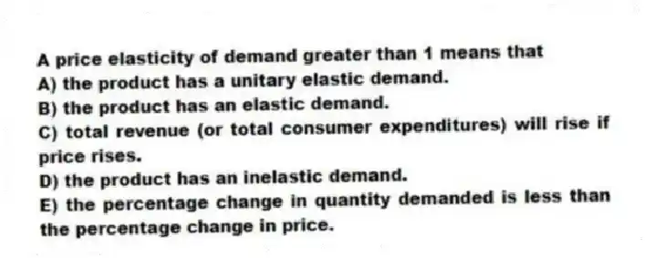 A price elasticity of demand greater than 1 means that
A) the product has a unitary elastic demand.
B) the product has an elastic demand.
C) total revenue (or total consumer expenditures) will rise if price rises.
D) the product has an inelastic demand.
E) the percentage change in quantity demanded is less than the percentage change in price.