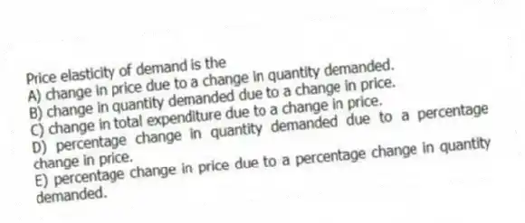 Price elasticity of demand is the
A) change in price due to a change in quantity demanded.
B) change in quantity demanded due to a change in price.
C) change in total expenditure due to a change in price.
D) percentage change in quantity demanded due to a percentage change in price.
E) percentage change in price due to a percentage change in quantity demanded.