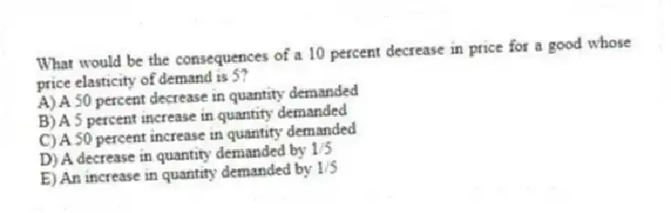 What would be the consequences of a 10 percent decrease in price for a good whose price elasticity of demand is 5?
A) A 50 percent decrease in quantity demanded
B) A 5 percent increase in quantity demanded
C) A 50 percent increase in quantity demanded
D) A decrease in quantity demanded by 1/5
E) An increase in quantity demanded by 1/5