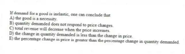 If demand for a good is inelastic, one can conclude that
A) the good is a necessity.
B) quantity demanded does not respond to price changes.
C) total revenue will decrease when the price increases.
D) the change in quantity demanded is less than the change in price.
E) the percentage change in price is greater than the percentage change in quantity demanded.
