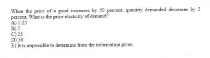 When the price of a good increases by 50 percent, quantity demanded decreases by 2 percent. What is the price elasticity of demand?
A) 1/25
B) 2
C) 25
D) 50
E) It is impossible to determine from the information given.