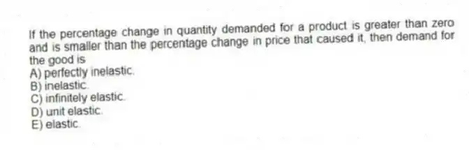 If the percentage change in quantity demanded for a product is greater than zero and is smaller than the percentage change in price that caused it, then demand for the good is
A) perfectly inelastic.
B) inelastic.
C) infinitely elastic.
D) unit elastic.
E) elastic.
